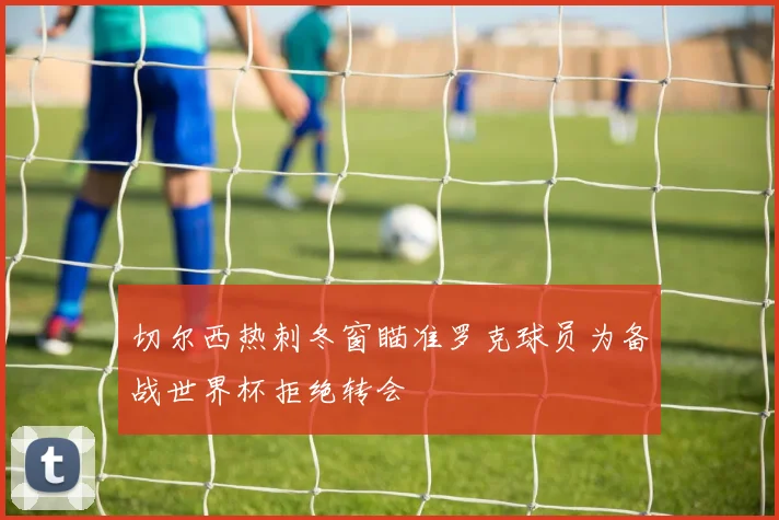切尔西热刺冬窗瞄准罗克球员为备战世界杯拒绝转会