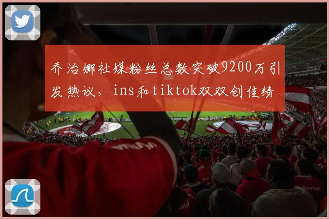 乔治娜社媒粉丝总数突破9200万引发热议，ins和tiktok双双创佳绩