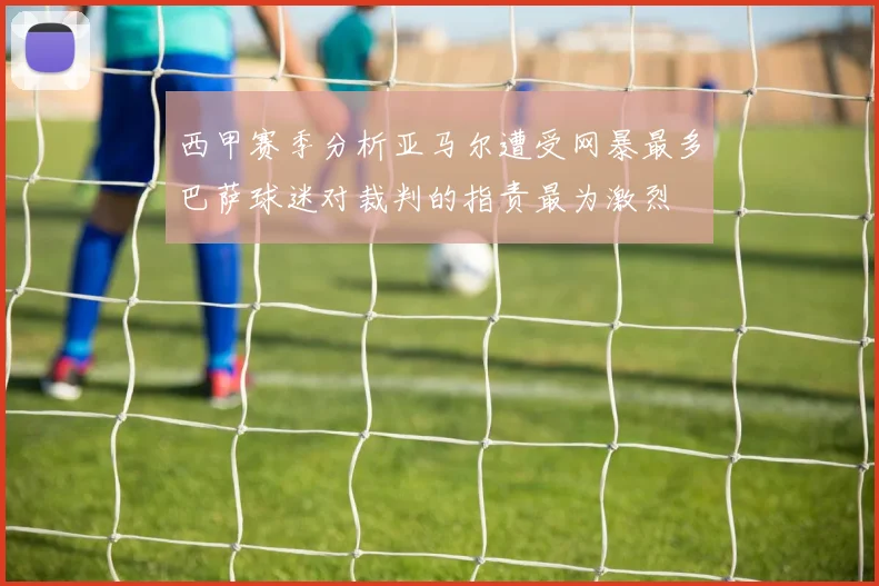 西甲赛季分析亚马尔遭受网暴最多巴萨球迷对裁判的指责最为激烈