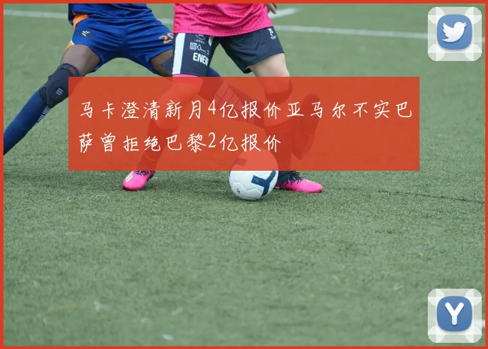 马卡澄清新月4亿报价亚马尔不实巴萨曾拒绝巴黎2亿报价