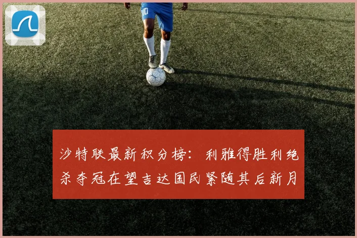 沙特联最新积分榜：利雅得胜利绝杀夺冠在望吉达国民紧随其后新月争夺激烈