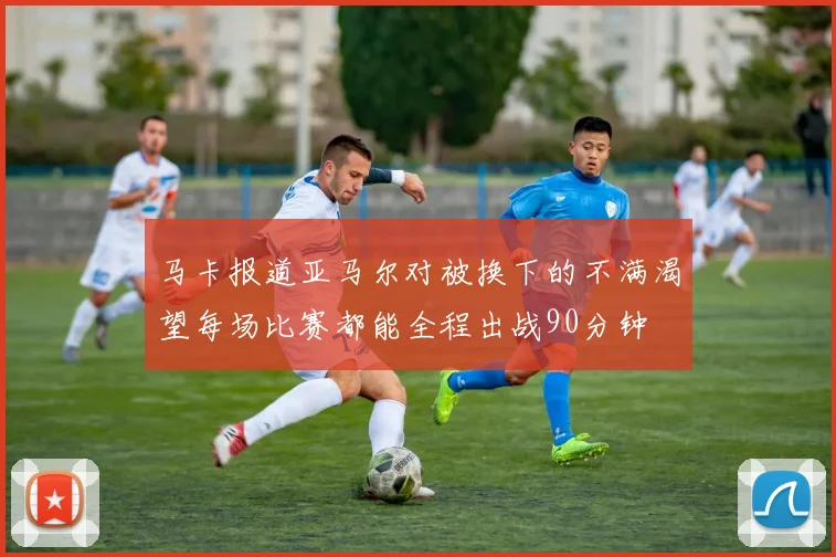 马卡报道亚马尔对被换下的不满渴望每场比赛都能全程出战90分钟