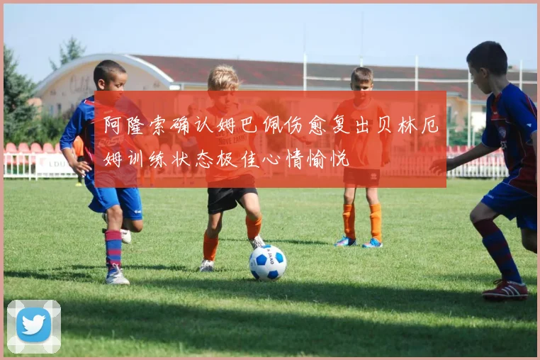阿隆索确认姆巴佩伤愈复出贝林厄姆训练状态极佳心情愉悦