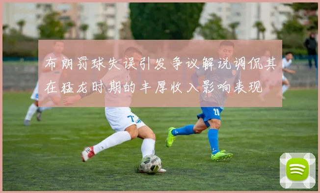 布朗罚球失误引发争议解说调侃其在猛龙时期的丰厚收入影响表现