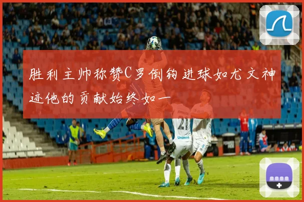 胜利主帅称赞C罗倒钩进球如尤文神迹他的贡献始终如一
