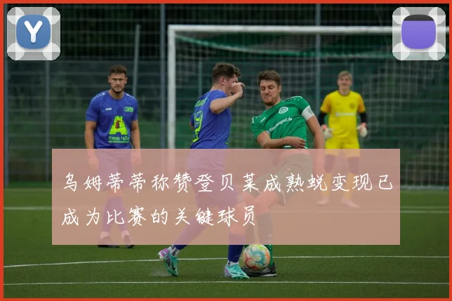 乌姆蒂蒂称赞登贝莱成熟蜕变现已成为比赛的关键球员