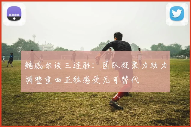 鲍威尔谈三连胜：团队凝聚力助力调整重回正轨感受无可替代