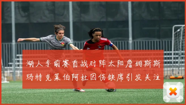 湖人季前赛首战对阵太阳詹姆斯斯玛特克莱伯阿杜因伤缺席引发关注