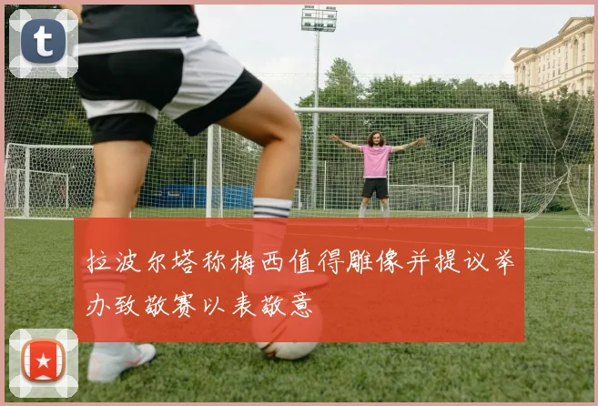 拉波尔塔称梅西值得雕像并提议举办致敬赛以表敬意