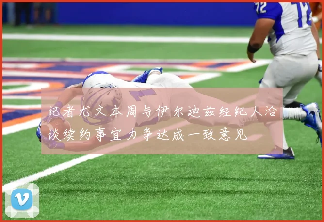 记者尤文本周与伊尔迪兹经纪人洽谈续约事宜力争达成一致意见