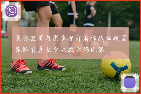 莫德里奇与图多尔并肩作战回顾国家队首秀至今共战六场比赛