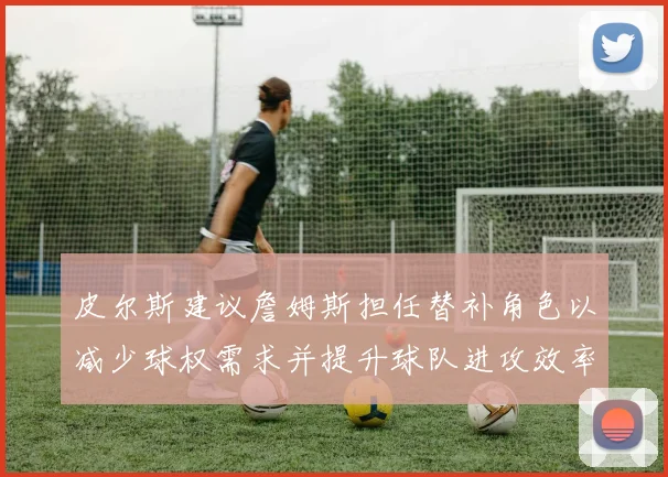 皮尔斯建议詹姆斯担任替补角色以减少球权需求并提升球队进攻效率