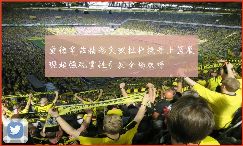 爱德华兹精彩突破拉杆换手上篮展现超强观赏性引发全场欢呼
