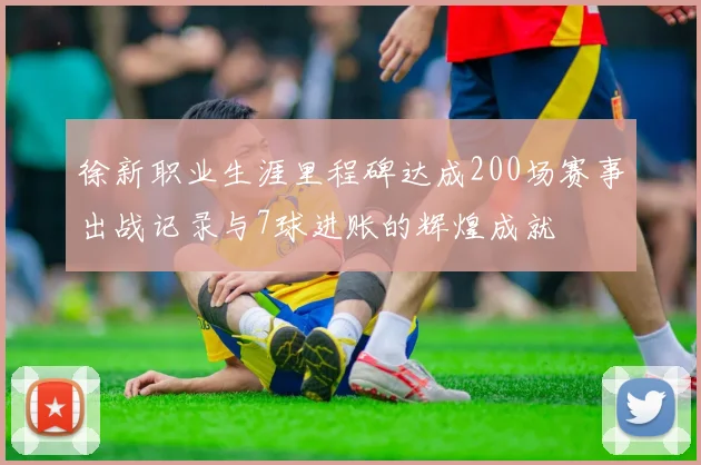 徐新职业生涯里程碑达成200场赛事出战记录与7球进账的辉煌成就