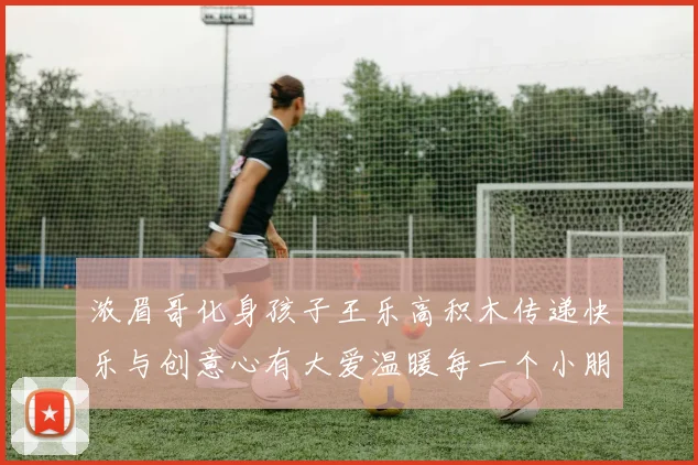浓眉哥化身孩子王乐高积木传递快乐与创意心有大爱温暖每一个小朋友