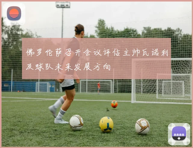 佛罗伦萨召开会议评估主帅瓦诺利及球队未来发展方向