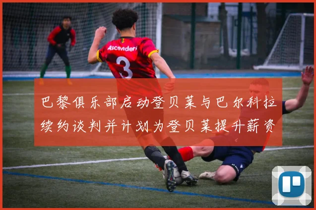 巴黎俱乐部启动登贝莱与巴尔科拉续约谈判并计划为登贝莱提升薪资待遇