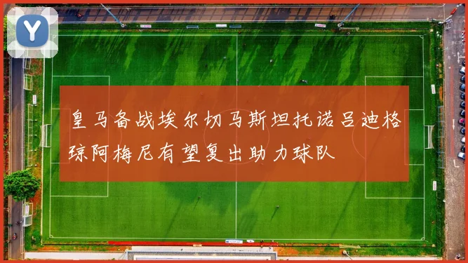 皇马备战埃尔切马斯坦托诺吕迪格琼阿梅尼有望复出助力球队