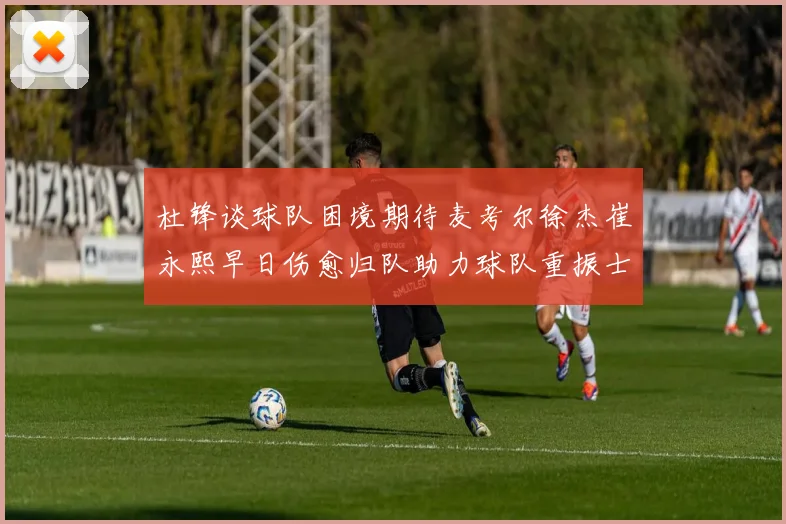 杜锋谈球队困境期待麦考尔徐杰崔永熙早日伤愈归队助力球队重振士气