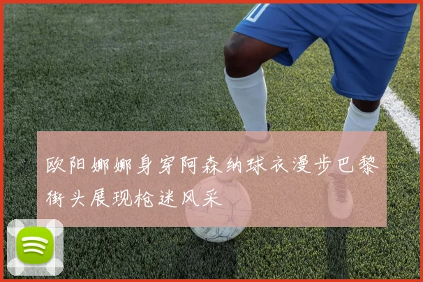 欧阳娜娜身穿阿森纳球衣漫步巴黎街头展现枪迷风采