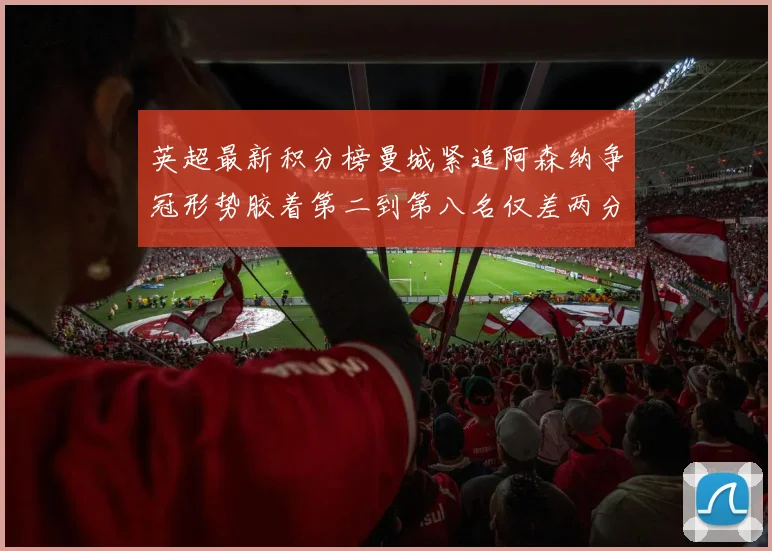 英超最新积分榜曼城紧追阿森纳争冠形势胶着第二到第八名仅差两分
