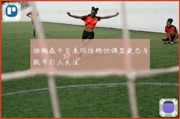杨瀚森今日表现惊艳但偶显疲态与脱节引人关注