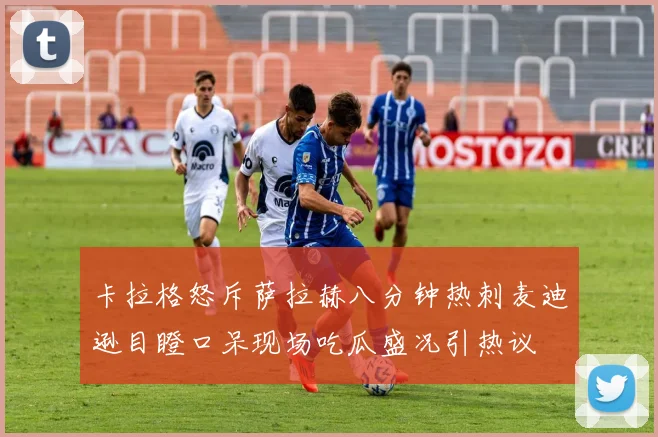 卡拉格怒斥萨拉赫八分钟热刺麦迪逊目瞪口呆现场吃瓜盛况引热议